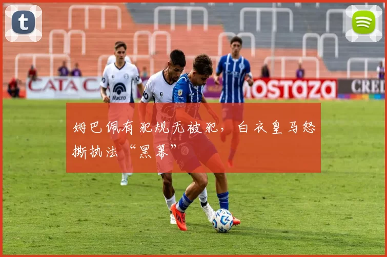 姆巴佩有犯规无被犯，白衣皇马怒撕执法“黑幕”