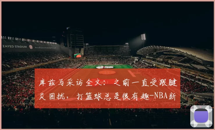 库兹马采访全文：之前一直受跟腱炎困扰，打篮球总是很有趣-NBA新闻