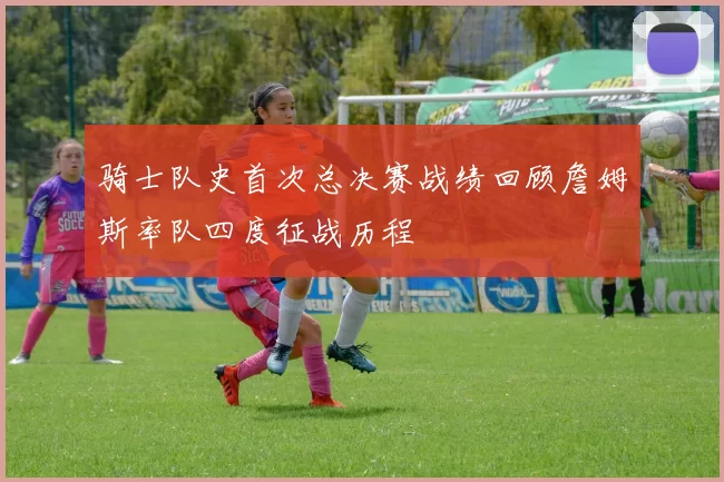 骑士队史首次总决赛战绩回顾詹姆斯率队四度征战历程