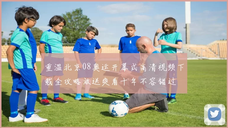 重温北京08奥运开幕式高清视频下载全攻略放送爽看十年不容错过